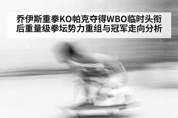 乔伊斯重拳KO帕克夺得WBO临时头衔后重量级拳坛势力重组与冠军走向分析