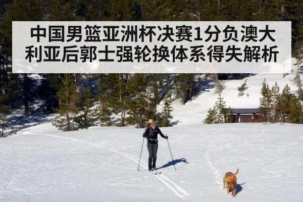 中国男篮亚洲杯决赛1分负澳大利亚后郭士强轮换体系得失解析